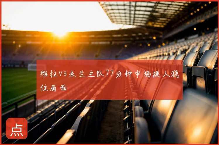 维拉vs米兰主队77分钟中场换人稳住局面